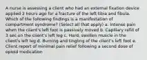 A nurse is assessing a client who had an external fixation device applied 2 hours ago for a fracture of the left tibia and fibula. Which of the following findings is a manifestation of compartment syndrome? (Select all that apply) a. Intense pain when the client's left foot is passively moved b. Capillary refill of 3 sec on the client's left leg c. Hard, swollen muscle in the client's left leg d. Burning and tingling of the client's left foot e. Client report of minimal pain relief following a second dose of opioid medication