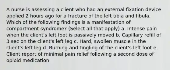 A nurse is assessing a client who had an external fixation device applied 2 hours ago for a fracture of the left tibia and fibula. Which of the following findings is a manifestation of compartment syndrome? (Select all that apply) a. Intense pain when the client's left foot is passively moved b. Capillary refill of 3 sec on the client's left leg c. Hard, swollen muscle in the client's left leg d. Burning and tingling of the client's left foot e. Client report of minimal pain relief following a second dose of opioid medication