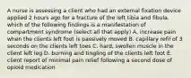 A nurse is assessing a client who had an external fixation device applied 2 hours ago for a fracture of the left tibia and fibula. which of the following findings is a manifestation of compartment syndrome (select all that apply) A. increase pain when the clients left foot is passively moved B. capillary refil of 3 seconds on the clients left toes C. hard, swollen muscle in the client left leg D. burning and tingling of the clients left foot E. client report of minimal pain relief following a second dose of opioid medication