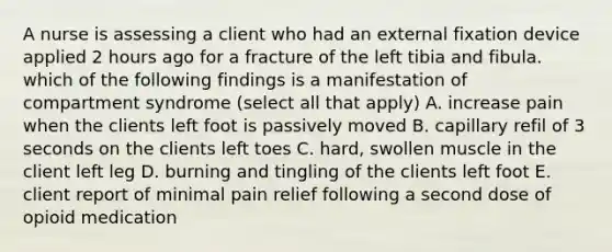 A nurse is assessing a client who had an external fixation device applied 2 hours ago for a fracture of the left tibia and fibula. which of the following findings is a manifestation of compartment syndrome (select all that apply) A. increase pain when the clients left foot is passively moved B. capillary refil of 3 seconds on the clients left toes C. hard, swollen muscle in the client left leg D. burning and tingling of the clients left foot E. client report of minimal pain relief following a second dose of opioid medication