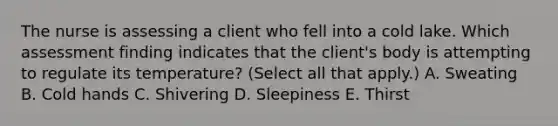 The nurse is assessing a client who fell into a cold lake. Which assessment finding indicates that the​ client's body is attempting to regulate its​ temperature? (Select all that​ apply.) A. Sweating B. Cold hands C. Shivering D. Sleepiness E. Thirst