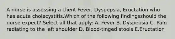 A nurse is assessing a client Fever, Dyspepsia, Eructation who has acute cholecystitis.Which of the following findingsshould the nurse expect? Select all that apply: A. Fever B. Dyspepsia C. Pain radiating to the left shoulder D. Blood-tinged stools E.Eructation