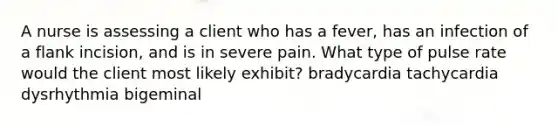 A nurse is assessing a client who has a fever, has an infection of a flank incision, and is in severe pain. What type of pulse rate would the client most likely exhibit? bradycardia tachycardia dysrhythmia bigeminal