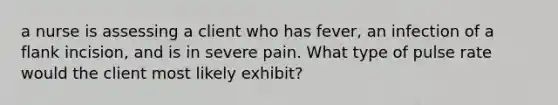 a nurse is assessing a client who has fever, an infection of a flank incision, and is in severe pain. What type of pulse rate would the client most likely exhibit?