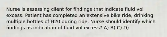 Nurse is assessing client for findings that indicate fluid vol excess. Patient has completed an extensive bike ride, drinking multiple bottles of H20 during ride. Nurse should identify which findings as indication of fluid vol excess? A) B) C) D)