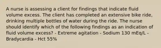 A nurse is assessing a client for findings that indicate fluid volume excess. The client has completed an extensive bike ride, drinking multiple bottles of water during the ride. The nurse should identify which of the following findings as an indication of fluid volume excess? - Extreme agitation - Sodium 130 mEq/L - Bradycardia - Hct 55%