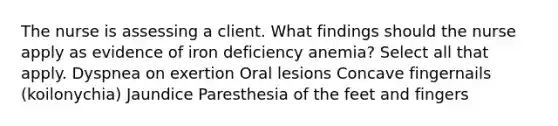 The nurse is assessing a client. What findings should the nurse apply as evidence of iron deficiency anemia? Select all that apply. Dyspnea on exertion Oral lesions Concave fingernails (koilonychia) Jaundice Paresthesia of the feet and fingers