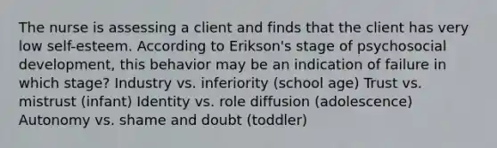 The nurse is assessing a client and finds that the client has very low self-esteem. According to Erikson's stage of psychosocial development, this behavior may be an indication of failure in which stage? Industry vs. inferiority (school age) Trust vs. mistrust (infant) Identity vs. role diffusion (adolescence) Autonomy vs. shame and doubt (toddler)