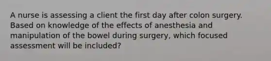 A nurse is assessing a client the first day after colon surgery. Based on knowledge of the effects of anesthesia and manipulation of the bowel during surgery, which focused assessment will be included?