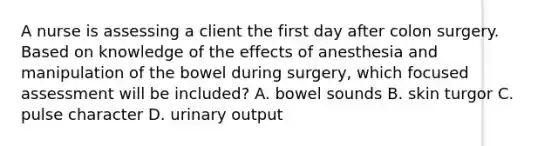 A nurse is assessing a client the first day after colon surgery. Based on knowledge of the effects of anesthesia and manipulation of the bowel during surgery, which focused assessment will be included? A. bowel sounds B. skin turgor C. pulse character D. urinary output