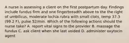 A nurse is assessing a client on the first postpartum day. Findings include fundus firm and one fingerbreadth above to the the right of umbilicus, moderate lochia rubra with small clots, temp 37.3 (99.2 F), pulse 52/min. Which of the following actions should the nurse take? A. report vital signs to the provider B. massage the fundus C. ask client when she last voided D. administer oxytocin agent