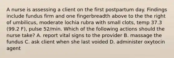 A nurse is assessing a client on the first postpartum day. Findings include fundus firm and one fingerbreadth above to the the right of umbilicus, moderate lochia rubra with small clots, temp 37.3 (99.2 F), pulse 52/min. Which of the following actions should the nurse take? A. report vital signs to the provider B. massage the fundus C. ask client when she last voided D. administer oxytocin agent