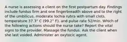 A nurse is assessing a client on the first postpartum day. Findings include fundus firm and one fingerbreadth above and to the right of the umbilicus, moderate lochia rubra with small clots, temperature 37.3° C (99.2° F), and pulse rate 52/min. Which of the following actions should the nurse take? Report the vital signs to the provider. Massage the fundus. Ask the client when she last voided. Administer an oxytocic agent.