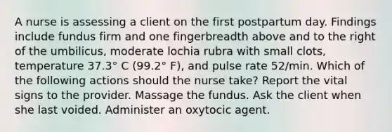 A nurse is assessing a client on the first postpartum day. Findings include fundus firm and one fingerbreadth above and to the right of the umbilicus, moderate lochia rubra with small clots, temperature 37.3° C (99.2° F), and pulse rate 52/min. Which of the following actions should the nurse take? Report the vital signs to the provider. Massage the fundus. Ask the client when she last voided. Administer an oxytocic agent.