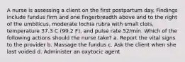 A nurse is assessing a client on the first postpartum day. Findings include fundus firm and one fingerbreadth above and to the right of the umbilicus, moderate lochia rubra with small clots, temperature 37.3 C (99.2 F), and pulse rate 52/min. Which of the following actions should the nurse take? a. Report the vital signs to the provider b. Massage the fundus c. Ask the client when she last voided d. Administer an oxytocic agent