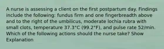 A nurse is assessing a client on the first postpartum day. Findings include the following: fundus firm and one fingerbreadth above and to the right of the umbilicus, moderate lochia rubra with small clots, temperature 37.3°C (99.2°F), and pulse rate 52/min. Which of the following actions should the nurse take? Show Explanation