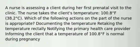 A nurse is assessing a client during her first prenatal visit to the clinic. The nurse takes the client's temperature: 100.8°F (38.2°C). Which of the following actions on the part of the nurse is appropriate? Documenting the temperature Retaking the temperature rectally Notifying the primary health care provider Informing the client that a temperature of 100.8°F is normal during pregnancy