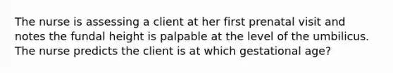 The nurse is assessing a client at her first prenatal visit and notes the fundal height is palpable at the level of the umbilicus. The nurse predicts the client is at which gestational age?