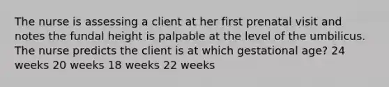 The nurse is assessing a client at her first prenatal visit and notes the fundal height is palpable at the level of the umbilicus. The nurse predicts the client is at which gestational age? 24 weeks 20 weeks 18 weeks 22 weeks