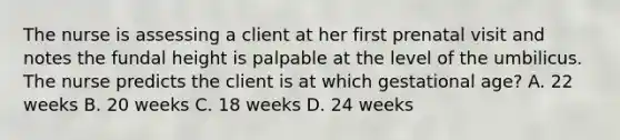 The nurse is assessing a client at her first prenatal visit and notes the fundal height is palpable at the level of the umbilicus. The nurse predicts the client is at which gestational age? A. 22 weeks B. 20 weeks C. 18 weeks D. 24 weeks