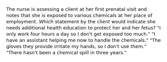 The nurse is assessing a client at her first prenatal visit and notes that she is exposed to various chemicals at her place of employment. Which statement by the client would indicate she needs additional health education to protect her and her fetus? "I only work four hours a day so I don't get exposed too much." "I have an assistant helping me now to handle the chemicals." "The gloves they provide irritate my hands, so I don't use them." "There hasn't been a chemical spill in three years."