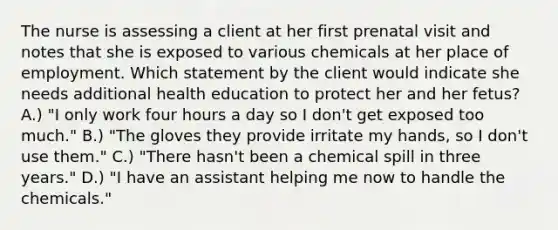 The nurse is assessing a client at her first prenatal visit and notes that she is exposed to various chemicals at her place of employment. Which statement by the client would indicate she needs additional health education to protect her and her fetus? A.) "I only work four hours a day so I don't get exposed too much." B.) "The gloves they provide irritate my hands, so I don't use them." C.) "There hasn't been a chemical spill in three years." D.) "I have an assistant helping me now to handle the chemicals."