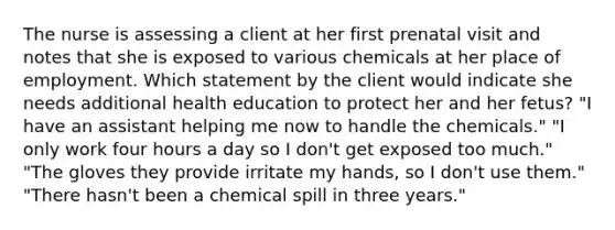 The nurse is assessing a client at her first prenatal visit and notes that she is exposed to various chemicals at her place of employment. Which statement by the client would indicate she needs additional health education to protect her and her fetus? "I have an assistant helping me now to handle the chemicals." "I only work four hours a day so I don't get exposed too much." "The gloves they provide irritate my hands, so I don't use them." "There hasn't been a chemical spill in three years."