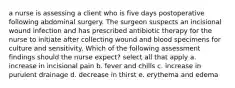 a nurse is assessing a client who is five days postoperative following abdominal surgery. The surgeon suspects an incisional wound infection and has prescribed antibiotic therapy for the nurse to initiate after collecting wound and blood specimens for culture and sensitivity. Which of the following assessment findings should the nurse expect? select all that apply a. increase in incisional pain b. fever and chills c. increase in purulent drainage d. decrease in thirst e. erythema and edema