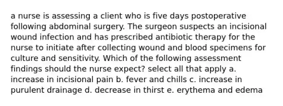 a nurse is assessing a client who is five days postoperative following abdominal surgery. The surgeon suspects an incisional wound infection and has prescribed antibiotic therapy for the nurse to initiate after collecting wound and blood specimens for culture and sensitivity. Which of the following assessment findings should the nurse expect? select all that apply a. increase in incisional pain b. fever and chills c. increase in purulent drainage d. decrease in thirst e. erythema and edema