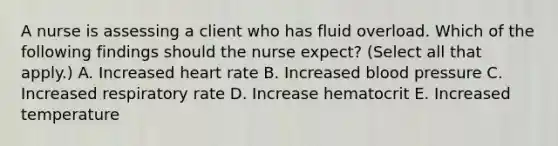 A nurse is assessing a client who has fluid overload. Which of the following findings should the nurse expect? (Select all that apply.) A. Increased heart rate B. Increased blood pressure C. Increased respiratory rate D. Increase hematocrit E. Increased temperature