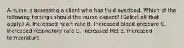 A nurse is assessing a client who has fluid overload. Which of the following findings should the nurse expect? (Select all that apply.) A. Increased heart rate B. Increased blood pressure C. Increased respiratory rate D. Increased Hct E. Increased temperature