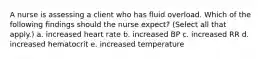 A nurse is assessing a client who has fluid overload. Which of the following findings should the nurse expect? (Select all that apply.) a. increased heart rate b. increased BP c. increased RR d. increased hematocrit e. increased temperature