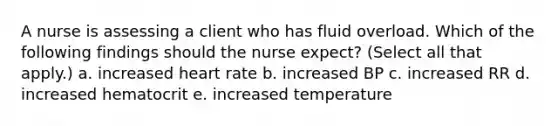 A nurse is assessing a client who has fluid overload. Which of the following findings should the nurse expect? (Select all that apply.) a. increased heart rate b. increased BP c. increased RR d. increased hematocrit e. increased temperature