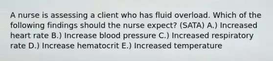 A nurse is assessing a client who has fluid overload. Which of the following findings should the nurse expect? (SATA) A.) Increased heart rate B.) Increase blood pressure C.) Increased respiratory rate D.) Increase hematocrit E.) Increased temperature