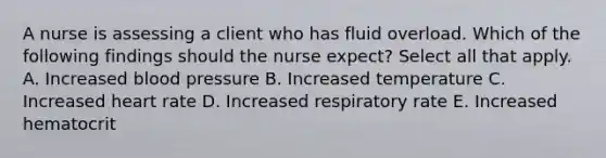 A nurse is assessing a client who has fluid overload. Which of the following findings should the nurse expect? Select all that apply. A. Increased blood pressure B. Increased temperature C. Increased heart rate D. Increased respiratory rate E. Increased hematocrit