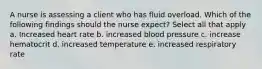 A nurse is assessing a client who has fluid overload. Which of the following findings should the nurse expect? Select all that apply a. Increased heart rate b. increased blood pressure c. increase hematocrit d. increased temperature e. increased respiratory rate