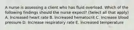 A nurse is assessing a client who has fluid overload. Which of the following findings should the nurse expect? (Select all that apply) A. Increased heart rate B. Increased hematocrit C. Increase blood pressure D. Increase respiratory rate E. Increased temperature