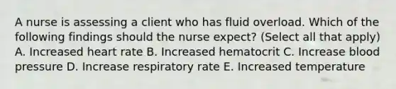 A nurse is assessing a client who has fluid overload. Which of the following findings should the nurse expect? (Select all that apply) A. Increased heart rate B. Increased hematocrit C. Increase blood pressure D. Increase respiratory rate E. Increased temperature