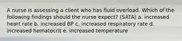 A nurse is assessing a client who has fluid overload. Which of the following findings should the nurse expect? (SATA) a. increased heart rate b. increased BP c. increased respiratory rate d. increased hematocrit e. increased temperature