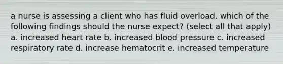 a nurse is assessing a client who has fluid overload. which of the following findings should the nurse expect? (select all that apply) a. increased heart rate b. increased blood pressure c. increased respiratory rate d. increase hematocrit e. increased temperature