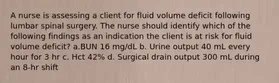 A nurse is assessing a client for fluid volume deficit following lumbar spinal surgery. The nurse should identify which of the following findings as an indication the client is at risk for fluid volume deficit? a.BUN 16 mg/dL b. Urine output 40 mL every hour for 3 hr c. Hct 42% d. Surgical drain output 300 mL during an 8-hr shift