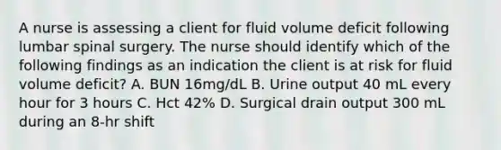 A nurse is assessing a client for fluid volume deficit following lumbar spinal surgery. The nurse should identify which of the following findings as an indication the client is at risk for fluid volume deficit? A. BUN 16mg/dL B. Urine output 40 mL every hour for 3 hours C. Hct 42% D. Surgical drain output 300 mL during an 8-hr shift