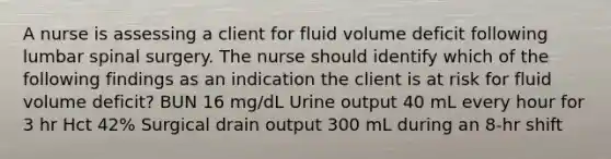 A nurse is assessing a client for fluid volume deficit following lumbar spinal surgery. The nurse should identify which of the following findings as an indication the client is at risk for fluid volume deficit? BUN 16 mg/dL Urine output 40 mL every hour for 3 hr Hct 42% Surgical drain output 300 mL during an 8-hr shift