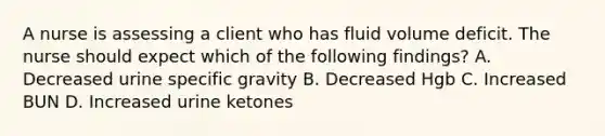 A nurse is assessing a client who has fluid volume deficit. The nurse should expect which of the following findings? A. Decreased urine specific gravity B. Decreased Hgb C. Increased BUN D. Increased urine ketones