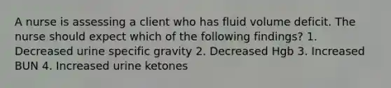 A nurse is assessing a client who has fluid volume deficit. The nurse should expect which of the following findings? 1. Decreased urine specific gravity 2. Decreased Hgb 3. Increased BUN 4. Increased urine ketones