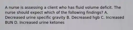 A nurse is assessing a client who has fluid volume deficit. The nurse should expect which of the following findings? A. Decreased urine specific gravity B. Decreased hgb C. Increased BUN D. Increased urine ketones