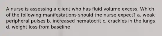 A nurse is assessing a client who has fluid volume excess. Which of the following manifestations should the nurse expect? a. weak peripheral pulses b. increased hematocrit c. crackles in the lungs d. weight loss from baseline