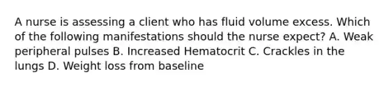 A nurse is assessing a client who has fluid volume excess. Which of the following manifestations should the nurse expect? A. Weak peripheral pulses B. Increased Hematocrit C. Crackles in the lungs D. Weight loss from baseline