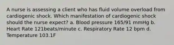 A nurse is assessing a client who has fluid volume overload from cardiogenic shock. Which manifestation of cardiogenic shock should the nurse expect? a. Blood pressure 165/91 mmHg b. Heart Rate 121beats/minute c. Respiratory Rate 12 bpm d. Temperature 103.1F