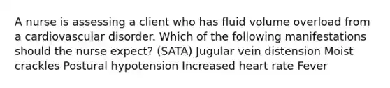 A nurse is assessing a client who has fluid volume overload from a cardiovascular disorder. Which of the following manifestations should the nurse expect? (SATA) Jugular vein distension Moist crackles Postural hypotension Increased heart rate Fever